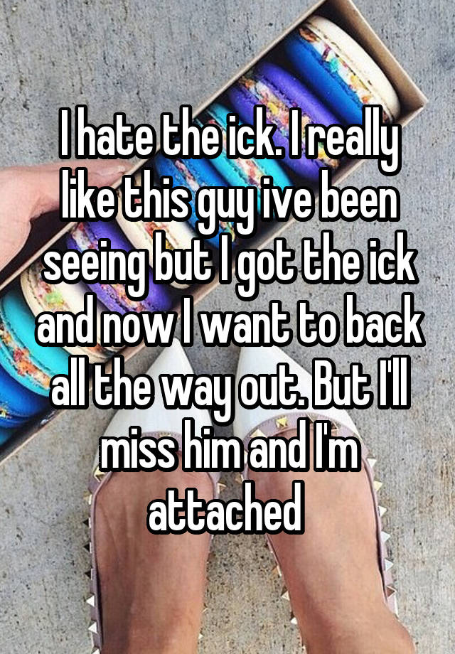 I hate the ick. I really like this guy ive been seeing but I got the ick and now I want to back all the way out. But I'll miss him and I'm attached 