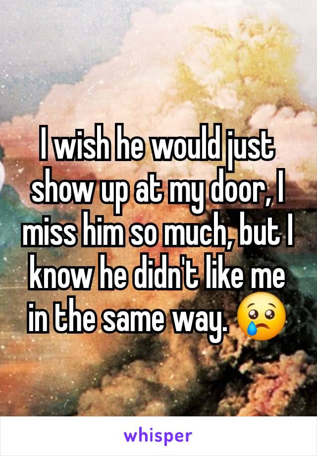 I wish he would just show up at my door, I miss him so much, but I know he didn't like me in the same way. 😢