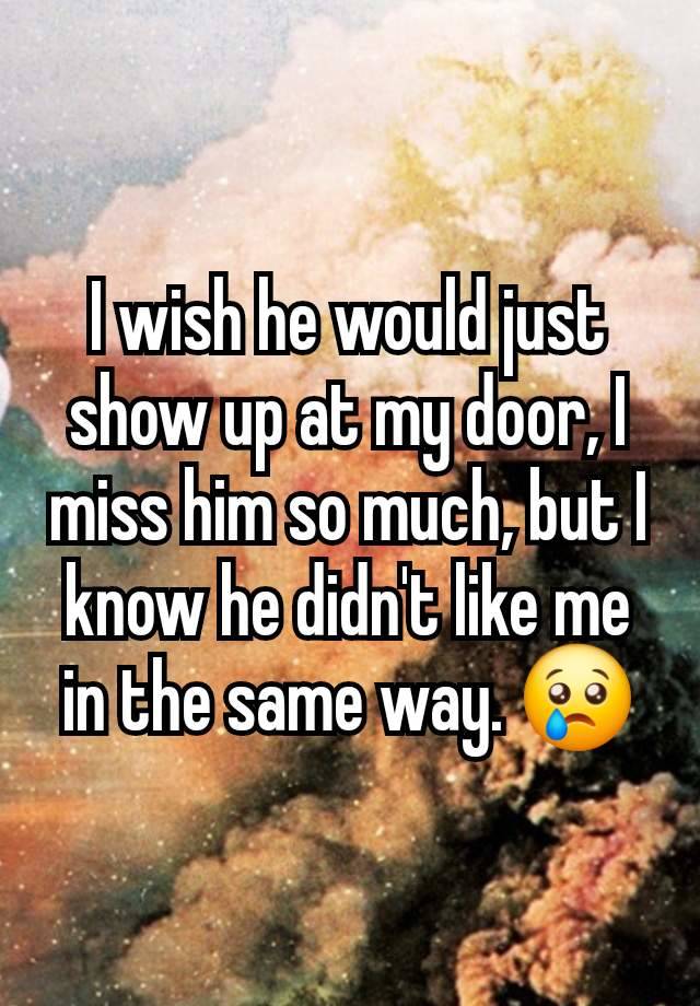 I wish he would just show up at my door, I miss him so much, but I know he didn't like me in the same way. 😢