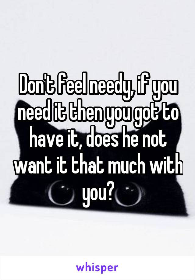 Don't feel needy, if you need it then you got to have it, does he not want it that much with you?