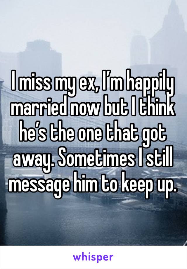 I miss my ex, I’m happily married now but I think he’s the one that got away. Sometimes I still message him to keep up. 