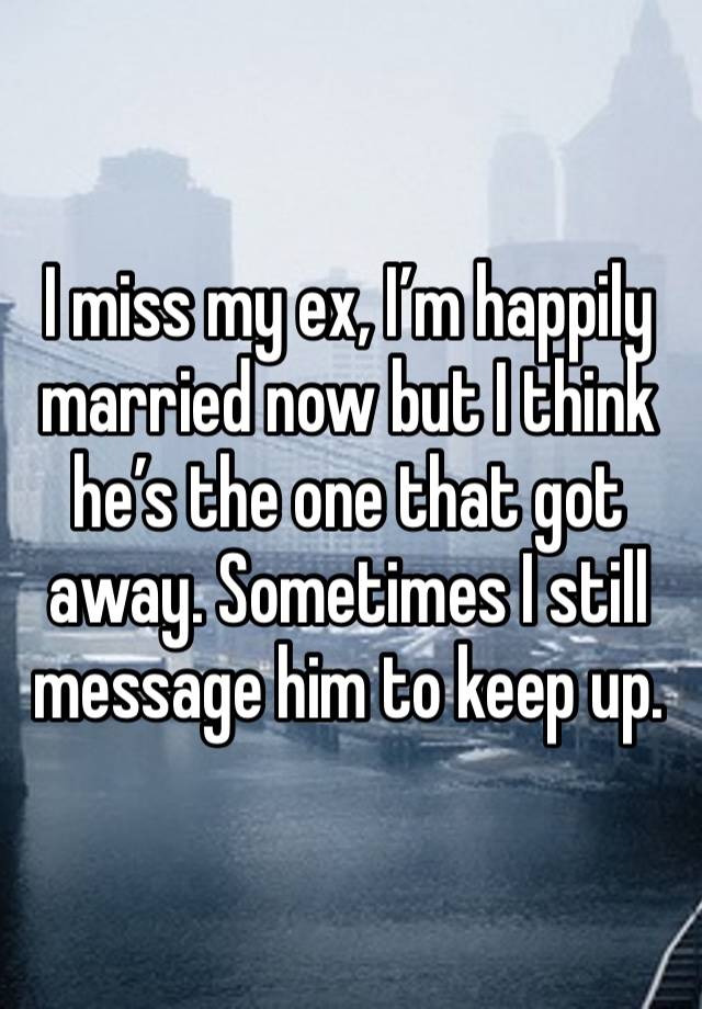 I miss my ex, I’m happily married now but I think he’s the one that got away. Sometimes I still message him to keep up. 