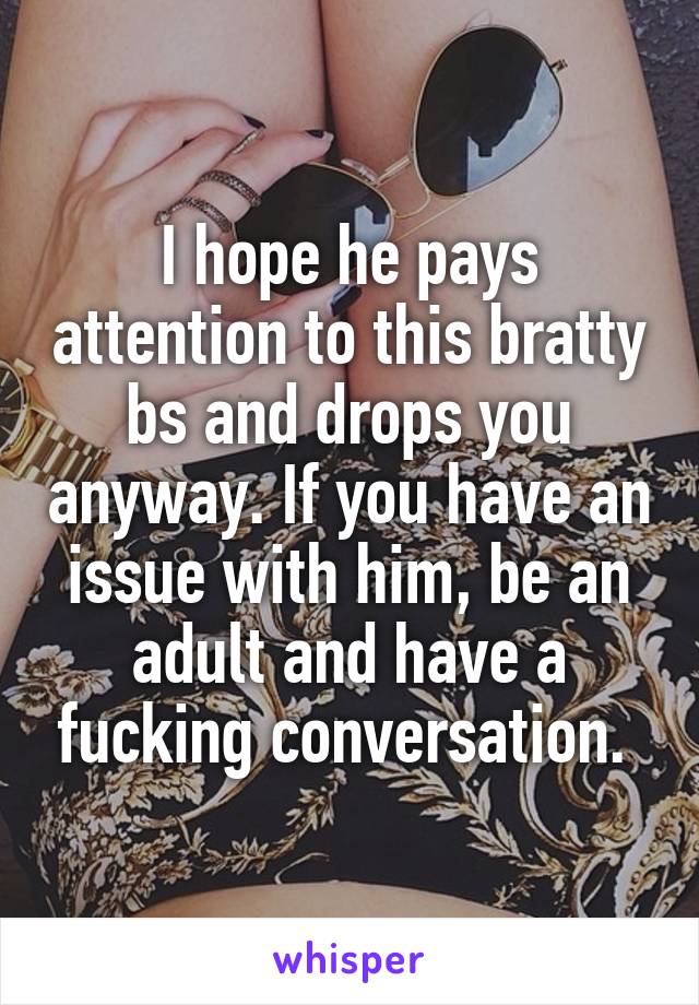 I hope he pays attention to this bratty bs and drops you anyway. If you have an issue with him, be an adult and have a fucking conversation. 