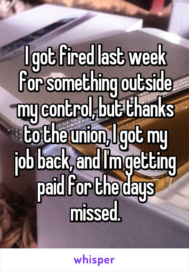 I got fired last week for something outside my control, but thanks to the union, I got my job back, and I'm getting paid for the days missed.