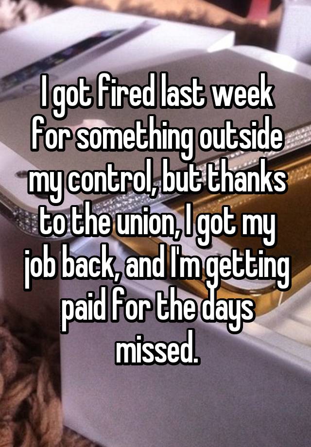 I got fired last week for something outside my control, but thanks to the union, I got my job back, and I'm getting paid for the days missed.