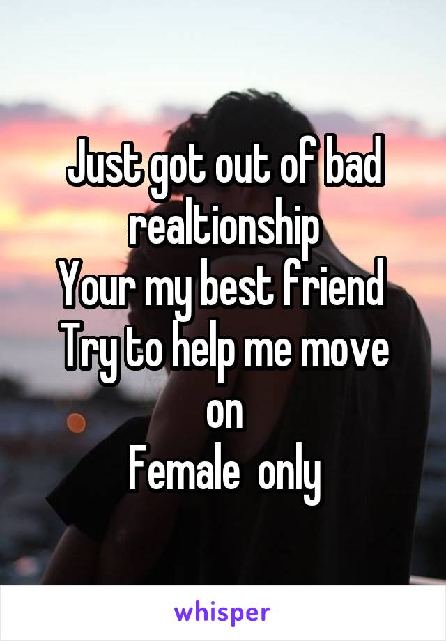 Just got out of bad realtionship
Your my best friend 
Try to help me move on
Female  only