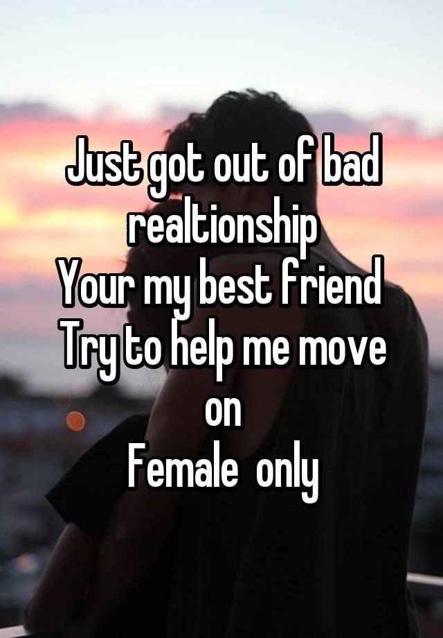 Just got out of bad realtionship
Your my best friend 
Try to help me move on
Female  only