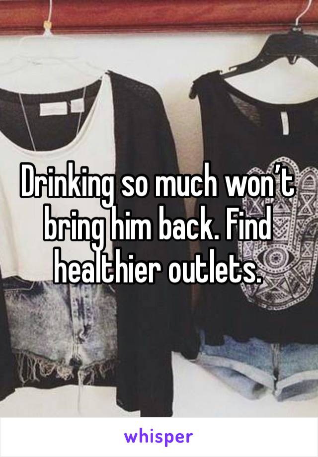 Drinking so much won’t bring him back. Find healthier outlets. 