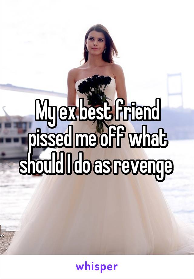 My ex best friend pissed me off what should I do as revenge 