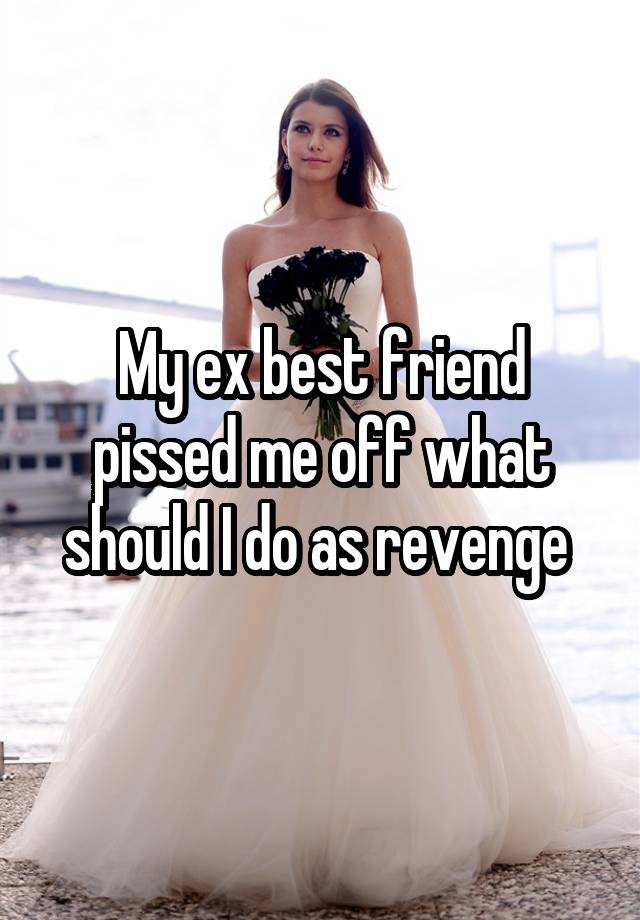 My ex best friend pissed me off what should I do as revenge 