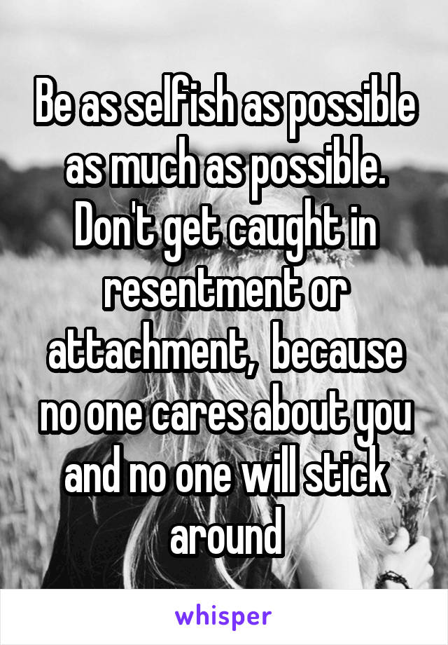 Be as selfish as possible as much as possible. Don't get caught in resentment or attachment,  because no one cares about you and no one will stick around