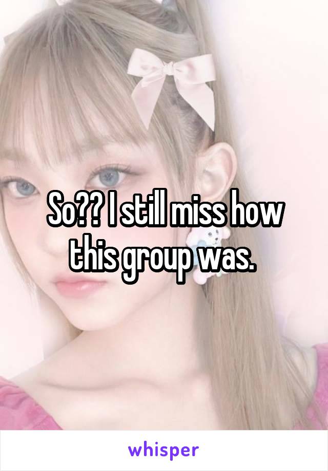 So?? I still miss how this group was. 