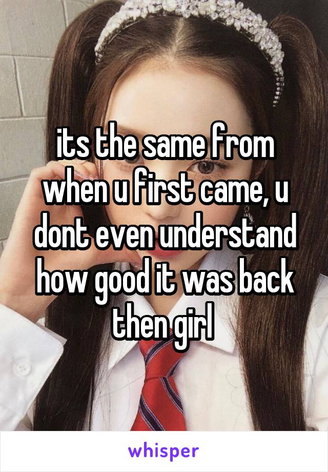 its the same from when u first came, u dont even understand how good it was back then girl 