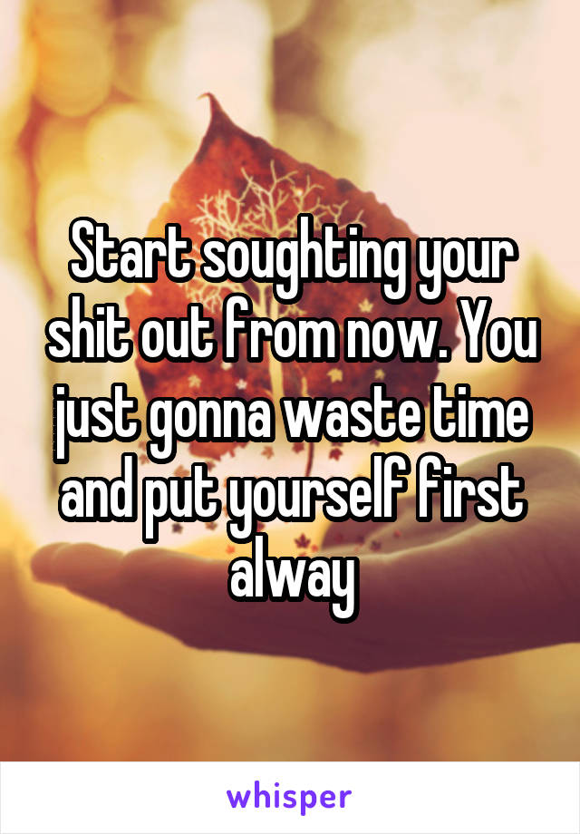 Start soughting your shit out from now. You just gonna waste time and put yourself first alway