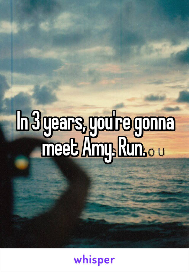 In 3 years, you're gonna meet Amy. Run. 