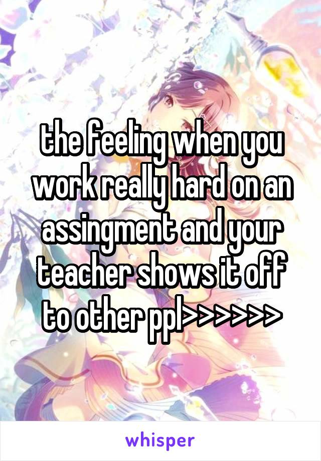 the feeling when you work really hard on an assingment and your teacher shows it off to other ppl>>>>>>