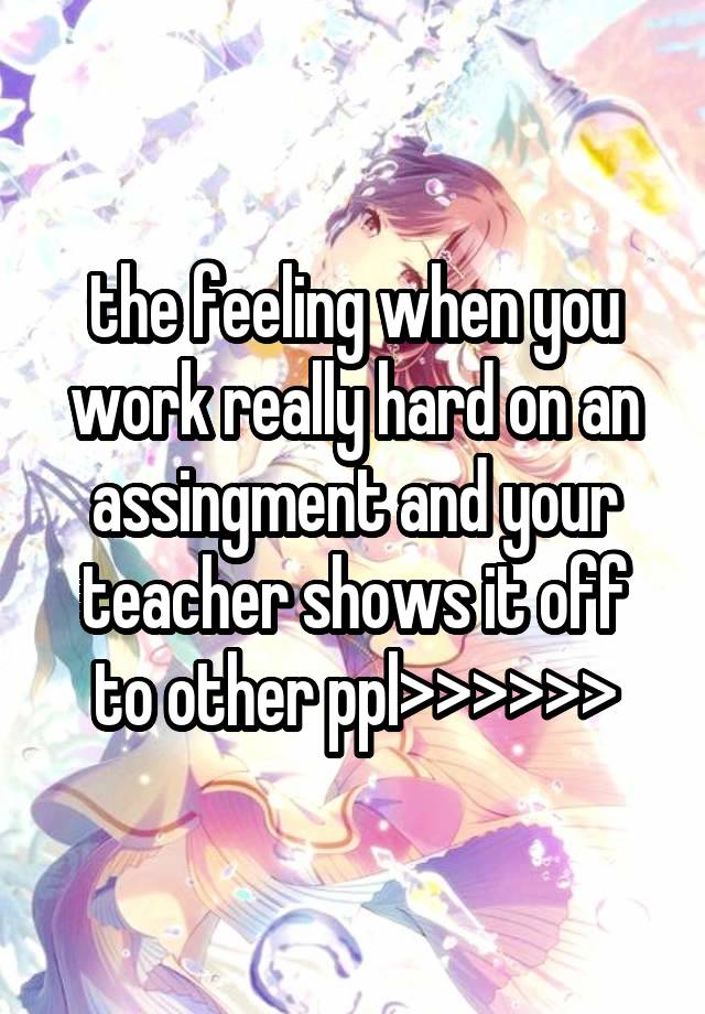 the feeling when you work really hard on an assingment and your teacher shows it off to other ppl>>>>>>