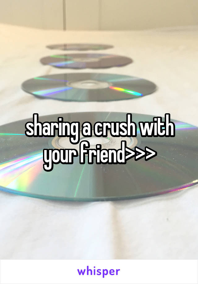 sharing a crush with your friend>>>