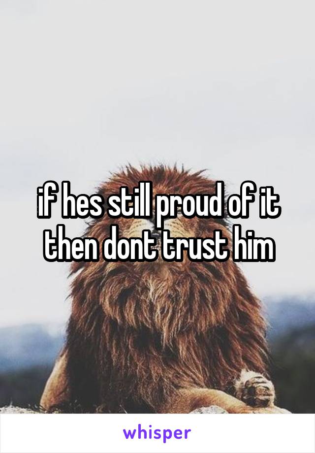 if hes still proud of it then dont trust him