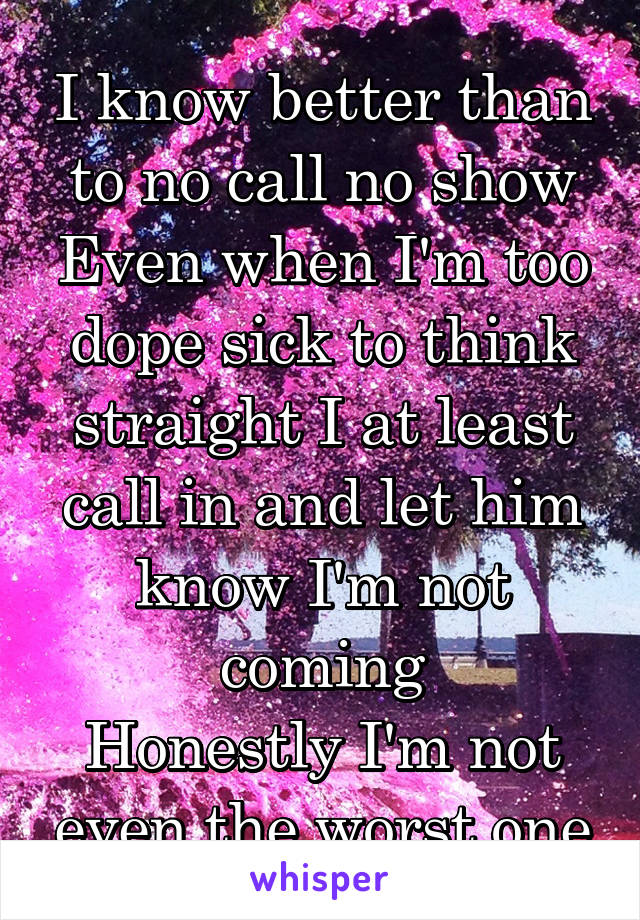 I know better than to no call no show
Even when I'm too dope sick to think straight I at least call in and let him know I'm not coming
Honestly I'm not even the worst one