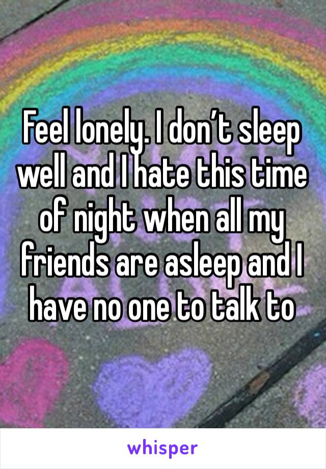 Feel lonely. I don’t sleep well and I hate this time of night when all my friends are asleep and I have no one to talk to