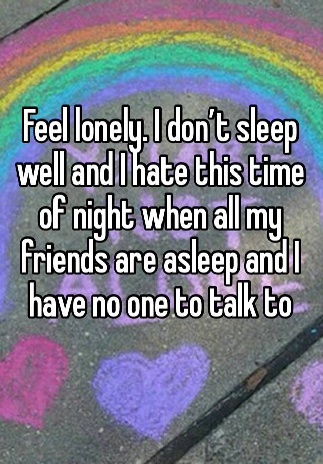 Feel lonely. I don’t sleep well and I hate this time of night when all my friends are asleep and I have no one to talk to