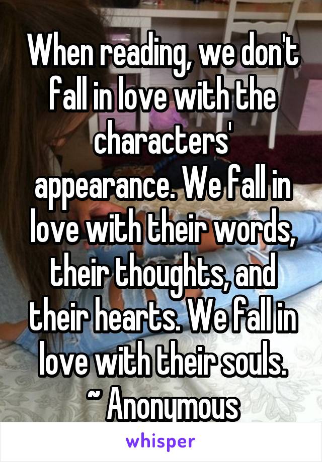 When reading, we don't fall in love with the characters' appearance. We fall in love with their words, their thoughts, and their hearts. We fall in love with their souls.
~ Anonymous