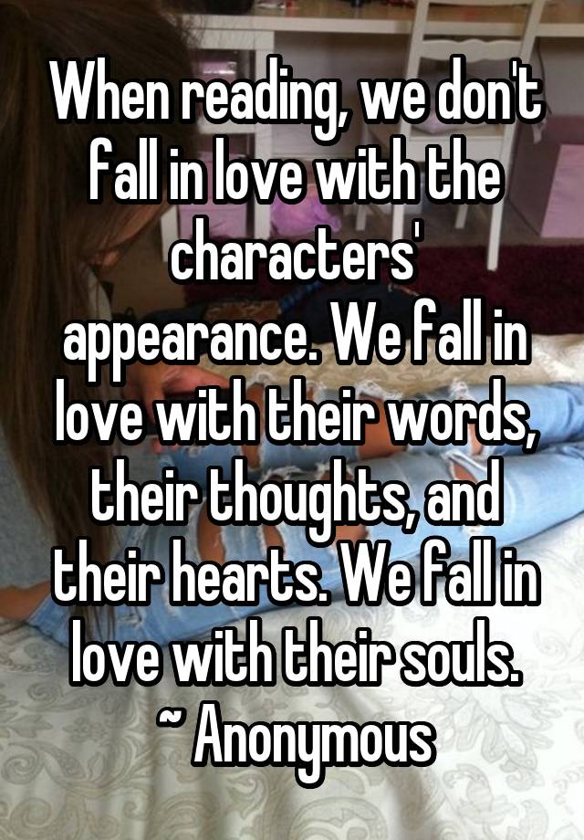 When reading, we don't fall in love with the characters' appearance. We fall in love with their words, their thoughts, and their hearts. We fall in love with their souls.
~ Anonymous