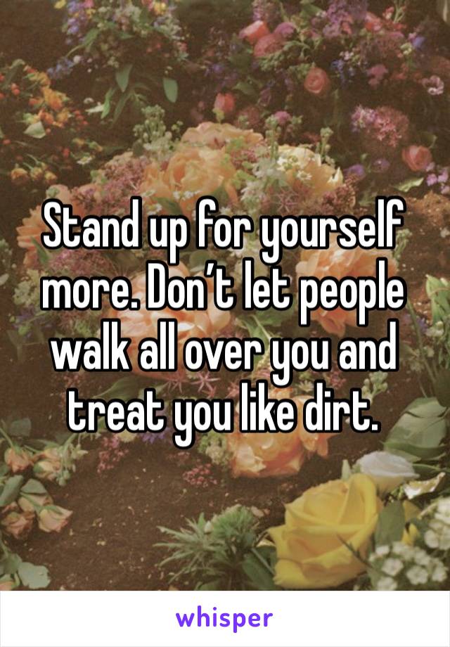 Stand up for yourself more. Don’t let people walk all over you and treat you like dirt. 