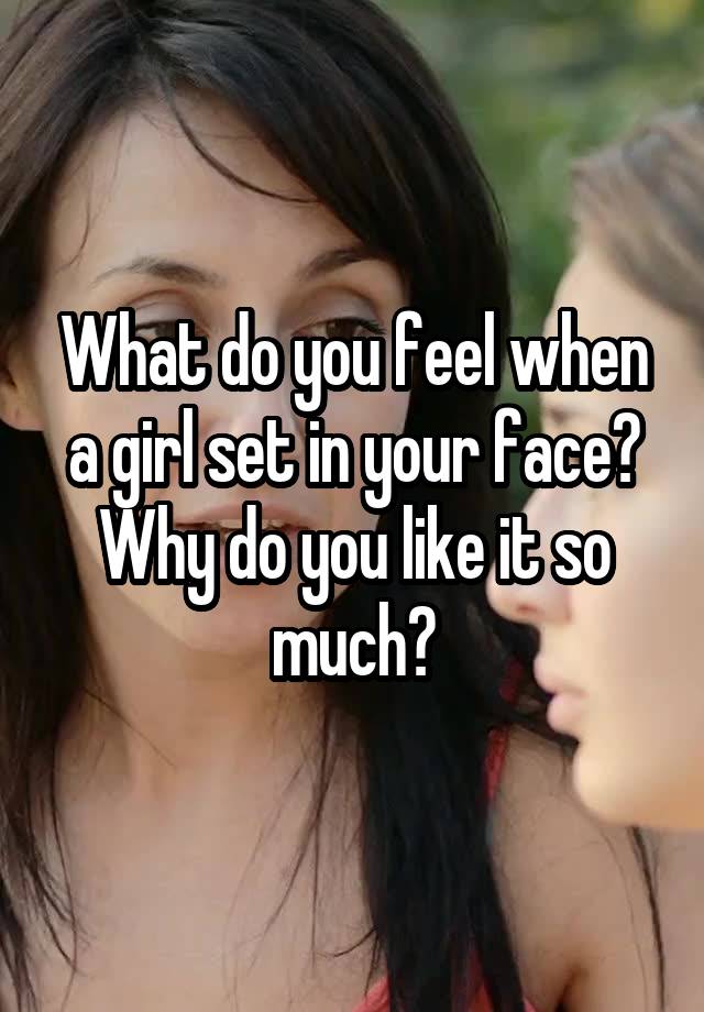 What do you feel when a girl set in your face? Why do you like it so much?