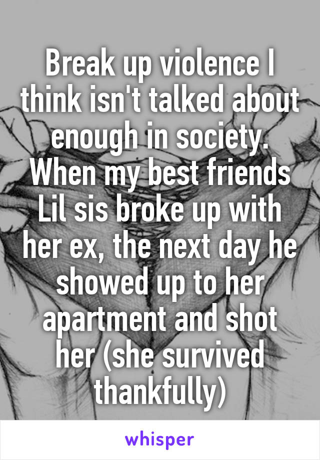 Break up violence I think isn't talked about enough in society. When my best friends Lil sis broke up with her ex, the next day he showed up to her apartment and shot her (she survived thankfully)