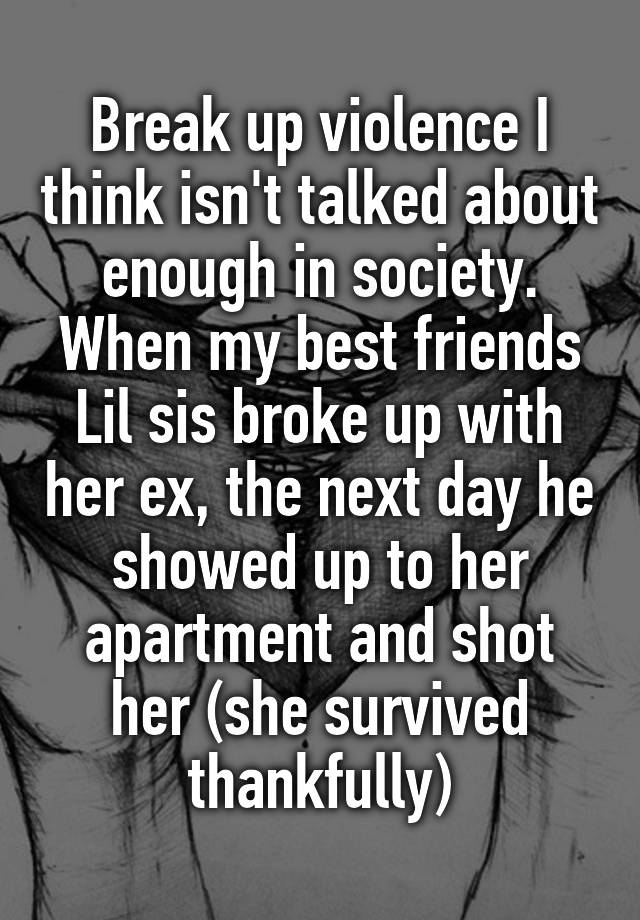 Break up violence I think isn't talked about enough in society. When my best friends Lil sis broke up with her ex, the next day he showed up to her apartment and shot her (she survived thankfully)