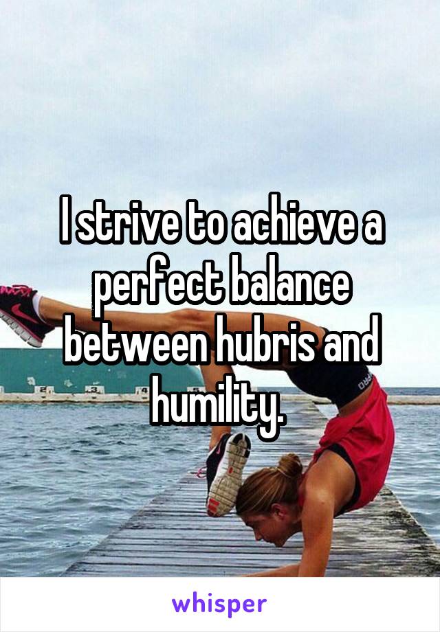 I strive to achieve a perfect balance between hubris and humility. 