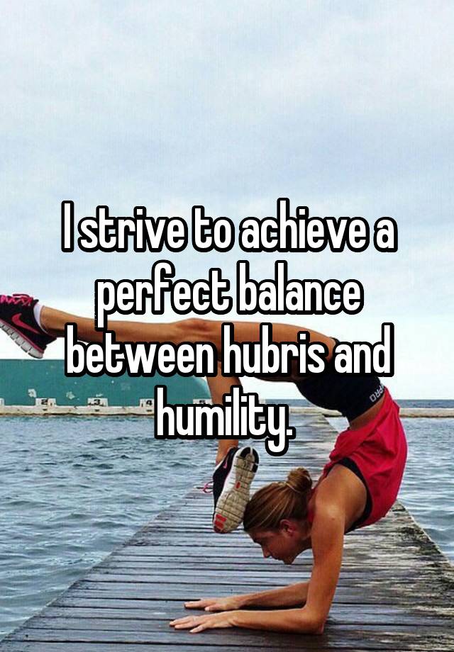 I strive to achieve a perfect balance between hubris and humility. 