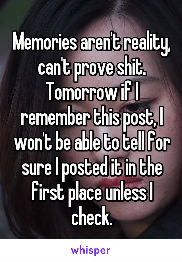 Memories aren't reality, can't prove shit. Tomorrow if I remember this post, I won't be able to tell for sure I posted it in the first place unless I check.