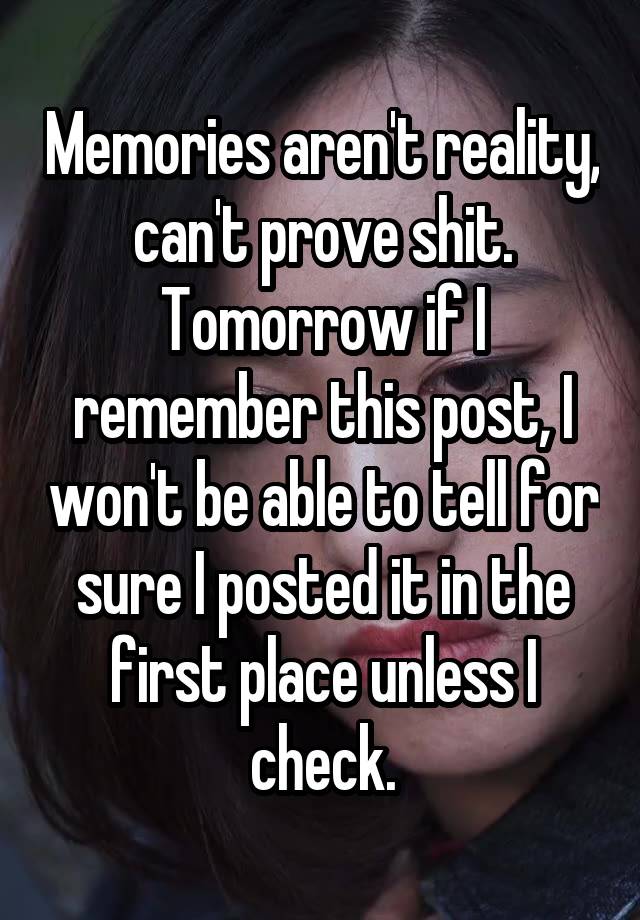 Memories aren't reality, can't prove shit. Tomorrow if I remember this post, I won't be able to tell for sure I posted it in the first place unless I check.