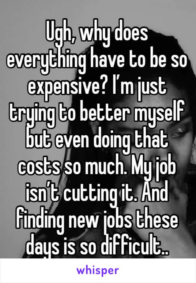 Ugh, why does everything have to be so expensive? I’m just trying to better myself but even doing that costs so much. My job isn’t cutting it. And finding new jobs these days is so difficult..