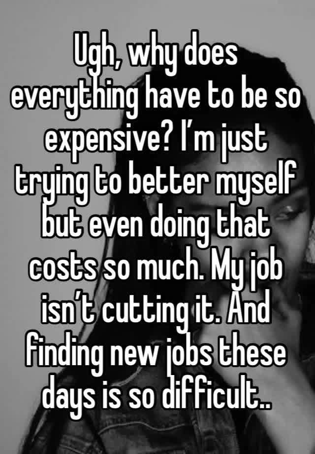 Ugh, why does everything have to be so expensive? I’m just trying to better myself but even doing that costs so much. My job isn’t cutting it. And finding new jobs these days is so difficult..