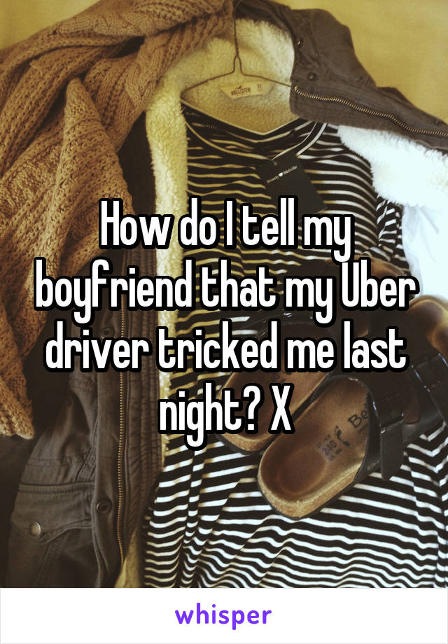 How do I tell my boyfriend that my Uber driver tricked me last night? X