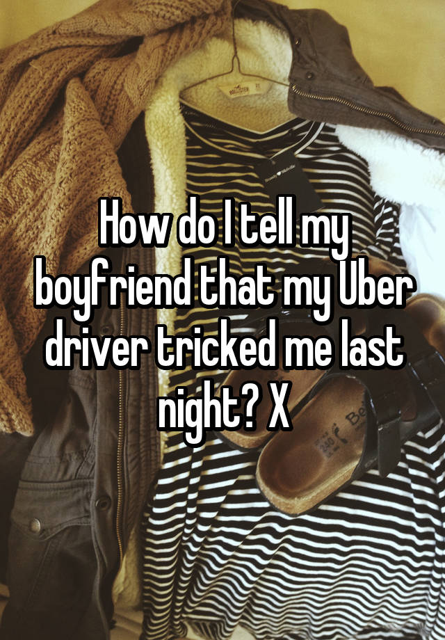 How do I tell my boyfriend that my Uber driver tricked me last night? X