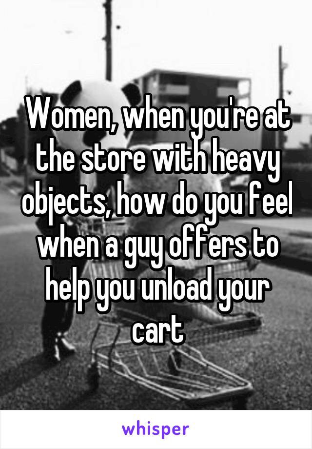 Women, when you're at the store with heavy objects, how do you feel when a guy offers to help you unload your cart