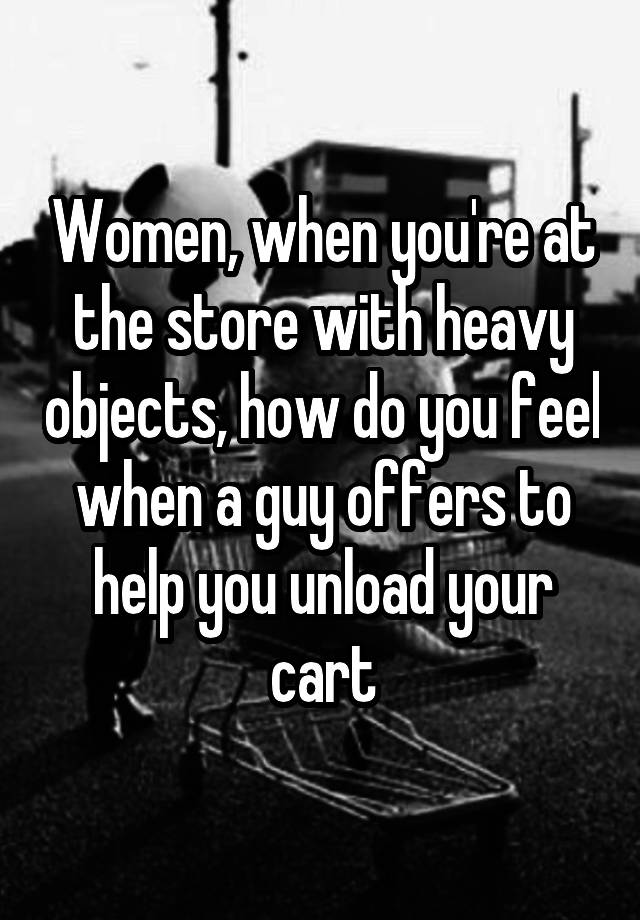 Women, when you're at the store with heavy objects, how do you feel when a guy offers to help you unload your cart