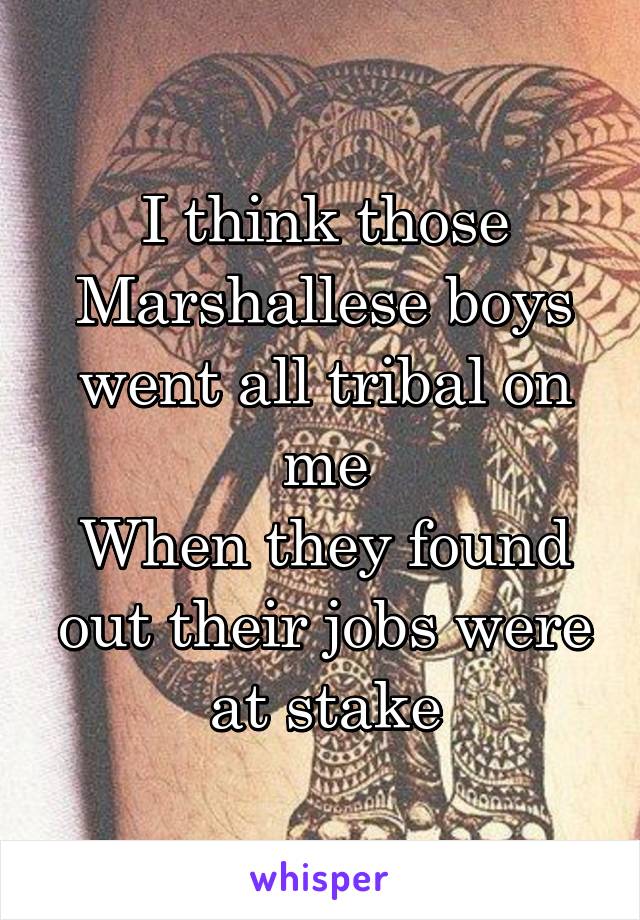 I think those Marshallese boys went all tribal on me
When they found out their jobs were at stake