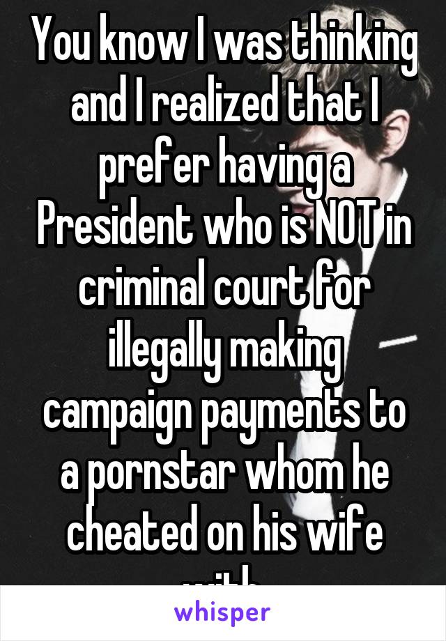 You know I was thinking and I realized that I prefer having a President who is NOT in criminal court for illegally making campaign payments to a pornstar whom he cheated on his wife with.