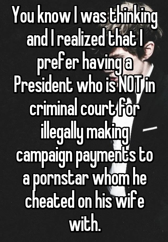 You know I was thinking and I realized that I prefer having a President who is NOT in criminal court for illegally making campaign payments to a pornstar whom he cheated on his wife with.