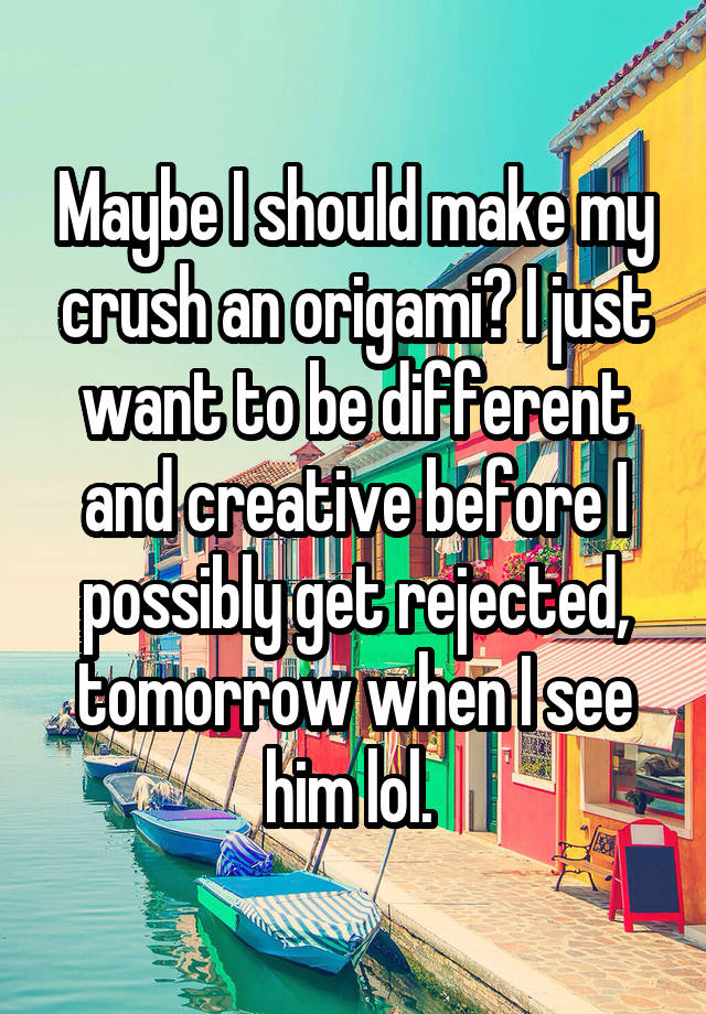 Maybe I should make my crush an origami? I just want to be different and creative before I possibly get rejected, tomorrow when I see him lol. 