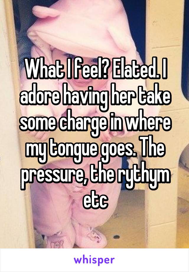 What I feel? Elated. I adore having her take some charge in where my tongue goes. The pressure, the rythym etc