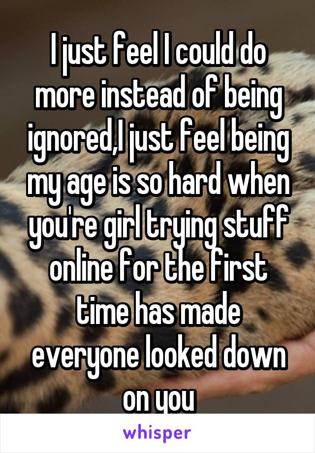 I just feel I could do more instead of being ignored,I just feel being my age is so hard when you're girl trying stuff online for the first time has made everyone looked down on you