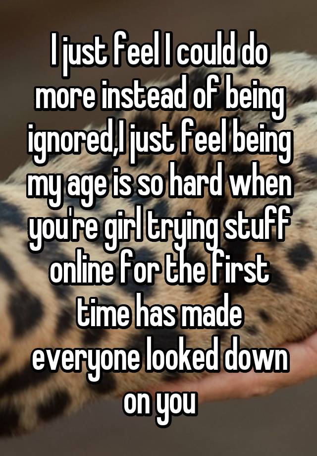 I just feel I could do more instead of being ignored,I just feel being my age is so hard when you're girl trying stuff online for the first time has made everyone looked down on you