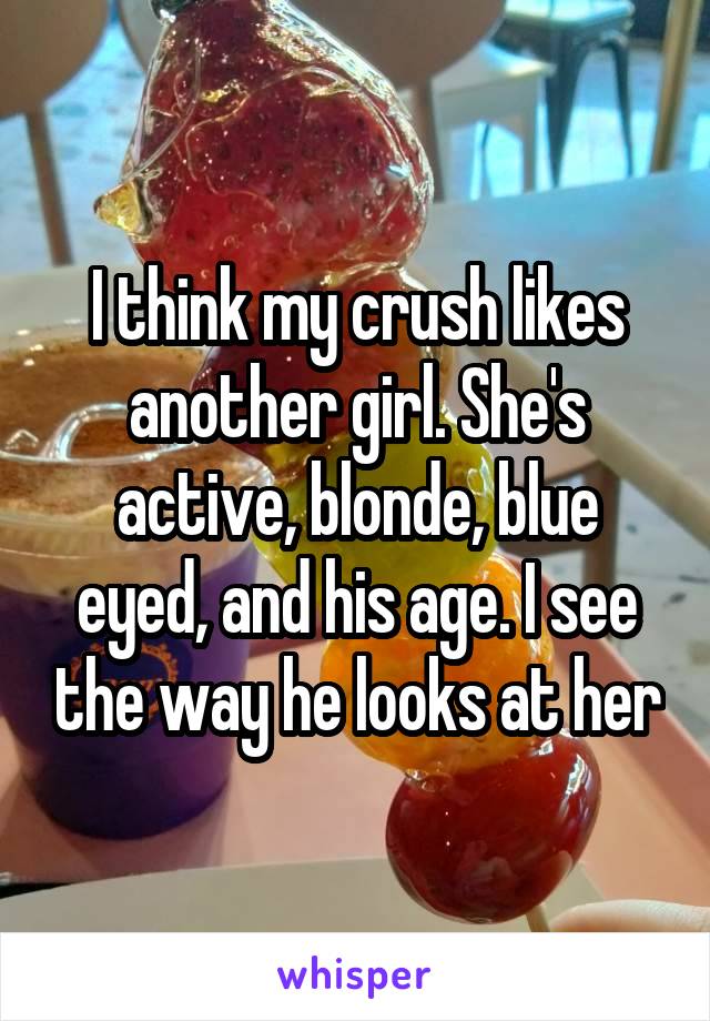 I think my crush likes another girl. She's active, blonde, blue eyed, and his age. I see the way he looks at her